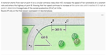 A motorist starts from rest at point A on a circular entrance ramp when t=0, increases the speed of her automobile at a constant
rate and enters the highway at point B. Knowing that her speed continues to increase at the same rate until it reaches 61.5 mph at
point C, determine themagnitude of the normal acceleration (ft/s²) at t=13s.
Round off only on the final answer expressed in 3 decimal places.
450 ft
B
.C
-300 ft-
...