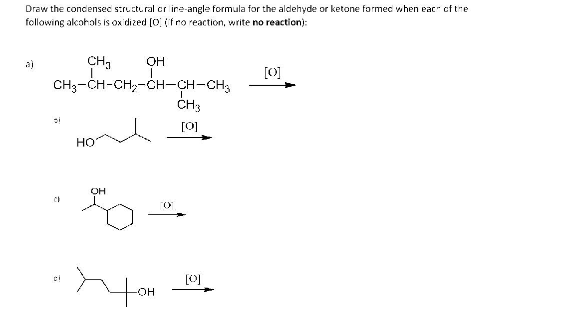 Draw the condensed structural or line-angle formula for the aldehyde or ketone formed when each of the
following alcohols is oxidized [O] (if no reaction, write no reaction):
a)
CH 3 OH
9
CH3-CH-CH₂-CH-CH-CH3
31
НО
OH
so
Тон
[0]
I
CH 3
[0]
[0]
[0]