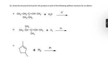 10. Draw the structural formula for the product in each of the following addition reactions for an alkene: (12
a) CH3-CH2-C=CH-CH3 + H,O
CH3-CH₂
b)
c)
CH3
CH3-CH-C=CH-CH3 + H₂
CH3
+ H₂
Pt
H
Ni
K