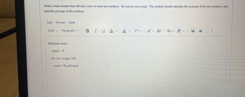Write a main module that will ask a user to enter ten numbers. Be sure to use a loop. The module should calculate the average of the ten numbers, and
print the average of the numbers.
Edit Format Table
12pt v Paragraph
Module main
total = 0
for i in range (10)
num= float(input
BIUA
2 T²
✓
€8
R
4
⠀