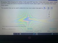 Shopping While shopping for clothes, Curtis spent $57 less than 3 times what Jaclyn spent. Curtis
spent $12. Write and solve an equation to find how much Jaclyn spent. Let x represent how much
Jaclyn spent.
The equation that can be used to determine how much Jaclyn has spent is
57
12
Click to select your answer(s) and then click Check Answer.
1 part
Clear All
romainina
Review progress
Question 3
of 9
+ Back
Next->
to search
Chp
