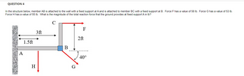 QUESTION 4
In the structure below, member AB is attached to the wall with a fixed support at A and is attached to member BC with a fixed support at B. Force F has a value of 58 lb. Force G has a value of 53 lb.
Force H has a value of 55 lb. What is the magnitude of the total reaction force that the ground provides at fixed support A in lb?
A
1.5ft
H
3ft
B
F
2ft
40°