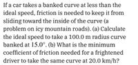 If a car takes a banked curve at less than the
ideal speed, friction is needed to keep it from
sliding toward the inside of the curve (a
problem on icy mountain roads). (a) Calculate
the ideal speed to take a 100.0 m radius curve
banked at 15.0°. (b) What is the minimum
coefficient of friction needed for a frightened
driver to take the same curve at 20.0 km/h?
