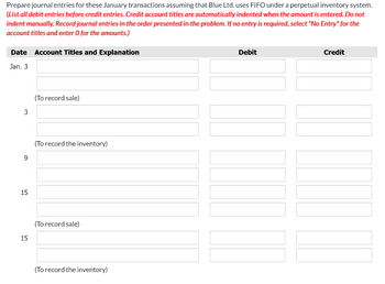 Prepare journal entries for these January transactions assuming that Blue Ltd. uses FIFO under a perpetual inventory system.
(List all debit entries before credit entries. Credit account titles are automatically indented when the amount is entered. Do not
indent manually. Record journal entries in the order presented in the problem. If no entry is required, select "No Entry" for the
account titles and enter O for the amounts.)
Date Account Titles and Explanation
Jan. 3
3
9
15
15
(To record sale)
(To record the inventory)
(To record sale)
(To record the inventory)
Debit
Credit