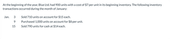 At the beginning of the year, Blue Ltd. had 900 units with a cost of $7 per unit in its beginning inventory. The following inventory
transactions occurred during the month of January:
Jan.
3
9
15
Sold 710 units on account for $15 each.
Purchased 1,000 units on account for $8 per unit.
Sold 790 units for cash at $14 each.