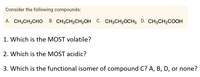 Consider the following compounds:
A. CH3CH2CHO
В. CH3CH-CH2OН С. СН3СH20CH3 D. CH3CH2соон
1. Which is the MOST volatile?
2. Which is the MOST acidic?
3. Which is the functional isomer of compound C? A, B, D, or none?
