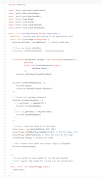 package chapter15;
import javafx.application.Application;
import javafx.event.ActionEvent;
5
import javafx.event.EventHandler;
6
import javafx.stage.Stage;
import javafx.scene.Scene;
import javafx.scene.input. Keycode;
9
import javafx.scene.input.MouseEvent;
10
public class BounceBallControl extends Application {
@override // Override the start method in the Application class
public void start(Stage primaryStage) {
BallPane bal1Pane = new BallPane(); // Create a ball pane
11
12
13
14
15
// Pause and resume animation
// ballPane.setOnMousePressed(e -> ballPane.pause());
16
17
18
19
EventHandlercMouseEvent> handlel = new EventHandler<MouseEvent> () {
20
21
@Override
22
public void handle (MouseEvent arge) {
23
ballPane.pause();
24
}};
25
ballPane.set0nMousePressed(handle1);
26
27
28
ballPane.setOnMouseReleased (e ->{
29
ballPane.play();
30
System.out.printin("mouse released");
31
});
32
// Increase and decrease animation
ballPane.setonkeyPressed (e -> {
if (e.getCode() == KeyCode.UP) {
ballPane.increaseSpeed ();
33
34
35
36
37
else if (e.getCode() KeyCode. DOWN) {
ballPane.decreaseSpeed ();
38
39
40
41
});
42
43
// Create a scene and place it in the stage
44
Scene scene = new Scene(ballPane, 400, 300);
primarystage. setTitle("BounceBallControl1"); // Set the stage title
primaryStage.setScene(scene); // Place the scene in the stage
45
46
47
primarystage. show(); // Display the stage
48
// Must request focus after the primary stage is displayed
ballPane.requestFocus ();
49
50
51
}
52
53
/**
* The main method is only needed for the IDE with limited
* JavaFX support. Not needed for running from the command line.
54
55
56
*/
57
public static void main(String[] args) {
58
launch(args);
59
}
60
}
