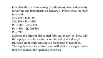 Calculate the market-clearing (equilibrium) price and quantity
for airline and train tickets on January 1. Please show the steps
involved.
2Ps/300=600 - Pd
2Ps/300 + Pd = 600
Pd=600-2Ps/300
Pd=600-2(300)/300
Pd=598
Suppose the price of airline fuel falls on January 15. How will
the supply curve for airline tickets be affected and why?
Illustrate graphically and explain the reason in two lines.
The supply curve for airline ticket will shift to the right. Lower
fuel cost reduces the operating expenses.