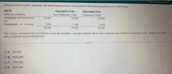 At the end of the month, Herbicida calculated equivalent units of production in the Mixing Department as shown below
UNITS
Units accounted for
Equivalent Units
Direct Materials Costs
Equivalent Units
Conversion Costs
Completed and transferred
32,000
out
Ending work-in-process
32,000
OA. $32,000
OB. $192,000
OC. $160,000
OD. $352,000
7,000
39,000
7,000
39,000
32,000
4,200
36,200
The cost per equivalent unit of production using the weighted-average method is $6 for direct material costs and 55 for conversion costs. What is the cost of
units completed and transferred out?