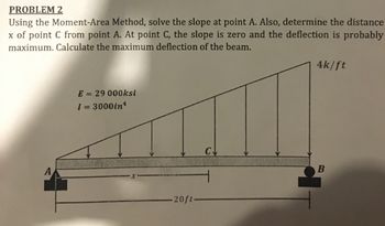 PROBLEM 2
Using the Moment-Area Method, solve the slope at point A. Also, determine the distance
x of point C from point A. At point C, the slope is zero and the deflection is probably
maximum. Calculate the maximum deflection of the beam.
E = 29 000ksi
1 = 3000in¹
-20ft.
C↓
4k/ft
B