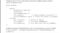 5. Design the class Goldfish, which models a creature that is intelligent enough to remember
capacity characters at a time.
class Goldfish
{
public:
Goldfish(int capacity);
~Goldfish ();
void remember (char c);
void forget();
// Clears m memory using dots('.')
void printMemory() const; // Prints the content of m_memory
private:
char *m memory;
// Pointer to memory.
int m amount;
// # of chars remembered.
int m capacity;
// # of chars this fish can remember.
} ;
(a) Define the constructor. Dynamically allocate capacity-many characters to m_memory. Initialize
m_memory with dot('. ')s. If capacity is not positive, then set it to 3 by default. Remember to set
m_capacity.
