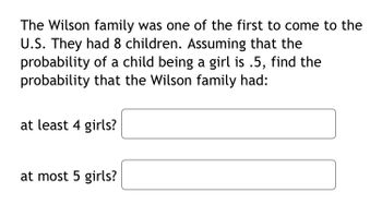 The Wilson family was one of the first to come to the
U.S. They had 8 children. Assuming that the
probability of a child being a girl is .5, find the
probability that the Wilson family had:
at least 4 girls?
at most 5 girls?