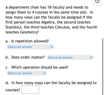 ### Faculty Assignment Problem

A department chair has 18 faculty members and needs to assign them to 4 courses in the same time slot. The courses are specified as:

1. The first person teaches Algebra.
2. The second person teaches Statistics.
3. The third person teaches Calculus.
4. The fourth person teaches Geometry.

#### Questions

a. **Is repetition allowed?**  
   Select an answer.

b. **Does order matter?**  
   Select an answer.

c. **Which operation should be used?**  
   Select an answer.

d. **In how many ways can the faculty be assigned to courses?**  
   [Enter your answer]