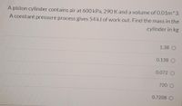 A piston cylinder contains air at 600 kPa, 290 K and a volume of 0.01m^3.
A constant pressure process gives 54 kJ of work out. Find the mass in the
.cylinder in kg
1.38 O
0.138 O
0.072 O
720 O
0.7208 O
