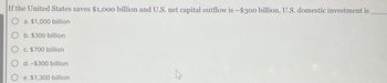 If the United States saves $1,000 billion and U.S. net capital outflow is -$300 billion, U.S. domestic investment is
a. $1,000 billion
b. $300 billion
c. $700 billion
d. -$300 billion
e. $1,300 billion