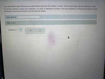 At a used-book sale, 84 books are adult books and 165 are children's books. Of the adult books, 60 are nonfiction, while
55 of the children's books are nonfiction. If a book is selected at random, find the probability of selecting the books for the
following. Round the answers to three decimal places.
Part: 0/3
Part 1 of 3
P (fiction) =
X
Ś
MA