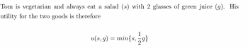 Tom is vegetarian and always eat a salad (s) with 2 glasses of green juice (g). His
utility for the two goods is therefore
1
u(s, g) = min{s, 79}