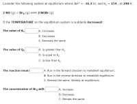Consider the following system at equilibrium where AH°
-16.1 k), and K. = 154 , at 298 K:
2 NO (g) + Br2 (g)
2 NOBR (g)
If the TEMPERATURE on the equilibrium system is suddenly increased :
The value of K.
A. Increases
B. Decreases
C. Remains the same
The value of Qc
A. Is greater than K.
B. Is equal to Kc
C. Is less than K.
The reaction must:
A. Run in the forward direction to restablish equilibrium.
B. Run in the reverse direction to restablish equilibrium.
C. Remain the same. Already at equilibrium.
The concentration of Br2 will:
A. Increase.
B. Decrease.
C. Remain the same.

