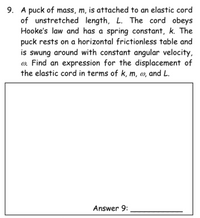 9. A puck of mass, m, is attached to an elastic cord
of unstretched length, L. The cord obeys
Hooke's law and has a spring constant, k. The
puck rests on a horizontal frictionless table and
is swung around with constant angular velocity,
o. Find an expression for the displacement of
the elastic cord in terms of k, m, @, and L.
Answer 9:
