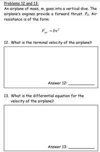 **Problems 12 and 13:**

An airplane of mass, \( m \), goes into a vertical dive. The airplane's engines provide a forward thrust, \( F_0 \). Air resistance is of the form:

\[
F_{\text{air}} = bv^2
\]

12. What is the terminal velocity of the airplane?

_Box for Answer 12:_

Answer 12: ____________

13. What is the differential equation for the velocity of the airplane?

_Box for Answer 13:_

Answer 13: ____________