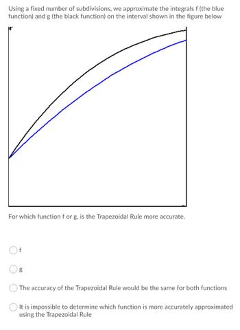 Using a fixed number of subdivisions, we approximate the integrals f (the blue
function) and g (the black function) on the interval shown in the figure below
A
For which function f or g, is the Trapezoidal Rule more accurate.
f
g
The accuracy of the Trapezoidal Rule would be the same for both functions
It is impossible to determine which function is more accurately approximated
using the Trapezoidal Rule