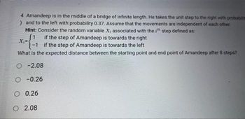 4 Amandeep is in the middle of a bridge of infinite length. He takes the unit step to the right with probabilita
) and to the left with probability 0.37. Assume that the movements are independent of each other.
Hint: Consider the random variable X, associated with the ith step defined as:
1 if the step of Amandeep is towards the right
X₁=
-1 if the step of Amandeep is towards the left
What is the expected distance between the starting point and end point of Amandeep after 8 steps?
O-2.08
O-0.26
O 0.26
O 2.08