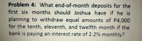 Problem 4: What end-of-month deposits for the
first six months should Joshua have if he is
planning to withdraw equal amounts of P4,000
for the tenth, eleventh, and twelfth month if the
bank is paying an interest rate of 2.2% monthly?
