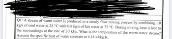 ASEM
12/6/2015
Q1/ A stream of warm water is produced in a steady flow mixing process by combining 1.0
kg/s of cool water at 25 °C with 0.8 kg/s of hot water at 75 °C. During mixing, heat is lost to
the surroundings at the rate of 30 kJ/s. What is the temperature of the warm water stream?
Assume the specific heat of water constant at 4.18 kJ/kg.K.