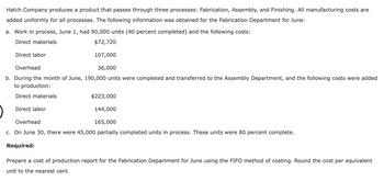 Hatch Company produces a product that passes through three processes: Fabrication, Assembly, and Finishing. All manufacturing costs are
added uniformly for all processes. The following information was obtained for the Fabrication Department for June:
a. Work in process, June 1, had 90,000 units (40 percent completed) and the following costs:
Direct materials
$72,720
107,000
Overhead
36,000
b. During the month of June, 190,000 units were completed and transferred to the Assembly Department, and the following costs were added
to production:
Direct materials
Direct labor
$223,000
144,000
165,000
Overhead
c. On June 30, there were 45,000 partially completed units in process. These units were 80 percent complete.
Required:
Direct labor
Prepare a cost of production report for the Fabrication Department for June using the FIFO method of costing. Round the cost per equivalent
unit to the nearest cent.