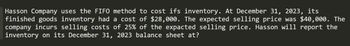Hasson Company uses the FIFO method to cost ifs inventory. At December 31, 2023, its
finished goods inventory had a cost of $28,000. The expected selling price was $40,000. The
company incurs selling costs of 25% of the expacted selling price. Hasson will report the
inventory on its December 31, 2023 balance sheet at?