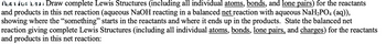 Muation Lin Draw complete Lewis Structures (including all individual atoms, bonds, and lone pairs) for the reactants
and products in this net reaction (aqueous NaOH reacting in a balanced net reaction with aqueous NaH2PO4 (aq)),
showing where the “something" starts in the reactants and where it ends up in the products. State the balanced net
reaction giving complete Lewis Structures (including all individual atoms, bonds, lone pairs, and charges) for the reactants
and products in this net reaction: