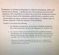 **Understanding Calcium Ion Homeostasis and Bone Remodeling**

The maintenance of calcium ion homeostasis is vital for neurological, cardiac, and skeletal muscle function. This section explores the roles of two critical hormones in regulating blood calcium levels: Parathyroid Hormone (PTH) and Calcitonin. 

**Predicting the Body's Response to Calcium Intake:**
When an individual ingests a high calcium load, such as swallowing 30 antacid tablets composed of calcium compounds within 10 minutes, the body must restore calcium balance. The response involves both immediate and long-term mechanisms related to bone remodeling.

### Key Concepts to Address:

1. **Definition of Homeostasis:**
   Homeostasis refers to the body's ability to maintain a stable internal environment despite external changes. This involves two types of feedback mechanisms:
   - **Negative Feedback**: Reduces the output or activity to return to an ideal level of a variable.
   - **Positive Feedback**: Increases the output or activity to move further away from an initial state.

   Components of a feedback loop include the stimulus, receptor, control center, effector, and response.

2. **Overview of Bone Remodeling and Hormonal Roles:**
   Bone remodeling is a continuous process of bone resorption and formation. PTH and Calcitonin play crucial roles:
   - **Parathyroid Hormone (PTH):** Produced by the parathyroid glands, PTH increases blood calcium levels by stimulating osteoclasts to break down bone, releasing calcium.
   - **Calcitonin:** Secreted by the thyroid gland, calcitonin lowers blood calcium levels by inhibiting osteoclast activity, promoting calcium deposition in bones.

   These hormones together maintain calcium homeostasis by affecting bone cells and interacting to balance calcium levels.

3. **Feedback Mechanism in Response to Antacid Intake:**
   When antacids increase blood calcium levels, the body employs a negative feedback mechanism. Calcitonin is released to decrease calcium levels by enhancing bone deposition and reducing osteoclast activity, restoring equilibrium in calcium concentration.

This understanding is essential for comprehending how the body maintains vital functions through calcium regulation and bone health.