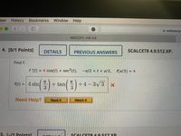 iew
History Bookmarks Window
Help
<>
webassign
MAC2311: HW 4.9
4. [0/1 Points]
DETAILS
PREVIOUS ANSWERS
SCALCET8 4.9.512.XP.
Find f.
f '(t) = 4 cos(t) + sec2(t), -n/2 <t < r/2, f(r/3) = 4
f(t/3) = 4
TC
TC
f(t) = | 4 sin
+ tan
+4 – 3/3
3
Need Help?
Read It
Watch It
5. 1-/1 Pointsl
SCALCET& 4 9 517 XP
