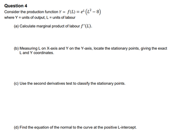 Question 4
Consider the production function Y = = f(L) = e¹ (L² − 8)
where Y = units of output, L = units of labour
(a) Calculate marginal product of labour f'(L).
(b) Measuring L on X-axis and Y on the Y-axis, locate the stationary points, giving the exact
L and Y coordinates.
(c) Use the second derivatives test to classify the stationary points.
(d) Find the equation of the normal to the curve at the positive L-intercept.