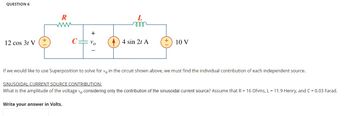 QUESTION 6
R
www
L
m
+
+
+
12 cos 3t V
Vo
4 sin 2t A
10 V
If we would like to use Superposition to solve for vo in the circuit shown above, we must find the individual contribution of each independent source.
SINUSOIDAL CURRENT SOURCE CONTRIBUTION:
What is the amplitude of the voltage vo considering only the contribution of the sinusoidal current source? Assume that R = 16 Ohms, L = 11.9 Henry, and C = 0.03 Farad.
Write your answer in Volts.