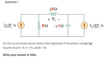 QUESTION 1
jΒΩ
m
www
+ V
-
Τ
2/0° A
RΩ
-jΑΩ
For the circuit shown above, what is the magnitude of the phasor voltage Vx?
Assume that R = 9, A = 19, and B = 18.
Write your answer in Volts.
3/45° A