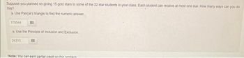 Suppose you planned on giving 15 gold stars to some of the 22 star students in your class. Each student can receive at most one star. How many ways can you do
this?
a. Use Pascal's triangle to find the numeric answer.
170544
a. Use the Principle of Inclusion and Exclusion.
24310
Note: You can earn partial credit on this nmhiam