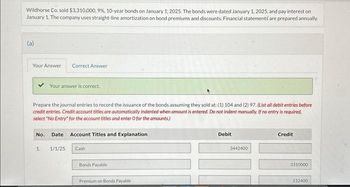 Wildhorse Co. sold $3,310,000, 9%, 10-year bonds on January 1, 2025. The bonds were dated January 1, 2025, and pay interest on
January 1. The company uses straight-line amortization on bond premiums and discounts. Financial statements are prepared annually.
(a)
Your Answer Correct Answer
Your answer is correct.
Prepare the journal entries to record the issuance of the bonds.assuming they sold at: (1) 104 and (2) 97. (List all debit entries before
credit entries. Credit account titles are automatically indented when amount is entered. Do not indent manually. If no entry is required,
select "No Entry" for the account titles and enter O for the amounts.)
No. Date Account Titles and Explanation
1.
1/1/25 Cash
Bonds Payable
Premium on Bonds Payable
Debit
3442400
Credit
3310000
132400