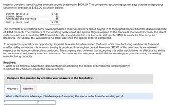 Imperial Jewelers manufactures and sells a gold bracelet for $404.00. The company's accounting system says that the unit product
cost for this bracelet is $262.00 as shown below:
Direct materials
Direct labor
Manufacturing overhead
Unit product cost
$141
85
36
$ 262
The members of a wedding party have approached Imperial Jewelers about buying 17 of these gold bracelets for the discounted price
of $364.00 each. The members of the wedding party would like special filigree applied to the bracelets that would increase the direct
materials cost per bracelet by $11. Imperial Jewelers would also have to buy a special tool for $467 to apply the filigree to the
bracelets. The special tool would have no other use once the special order is completed.
To analyze this special order opportunity, Imperial Jewelers has determined that most of its manufacturing overhead is fixed and
unaffected by variations in how much jewelry is produced in any given period. However, $12.00 of the overhead is variable with
respect to the number of bracelets produced. The company also believes that accepting this order would have no effect on its ability
to produce and sell jewelry to other customers. Furthermore, the company could fulfill the wedding party's order using its existing
manufacturing capacity.
Required:
1. What is the financial advantage (disadvantage) of accepting the special order from the wedding party?
2. Should the company accept the special order?
Complete this question by entering your answers in the tabs below.
Required 1 Required 2
What is the financial advantage (disadvantage) of accepting the special order from the wedding party?