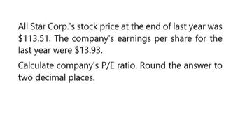 All Star Corp.'s stock price at the end of last year was
$113.51. The company's earnings per share for the
last year were $13.93.
Calculate company's P/E ratio. Round the answer to
two decimal places.