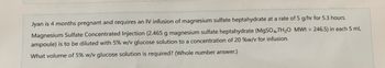 Jyan is 4 months pregnant and requires an IV infusion of magnesium sulfate heptahydrate at a rate of 5 g/hr for 5.3 hours.
Magnesium Sulfate Concentrated Injection (2.465 g magnesium sulfate heptahydrate (MgSO4.7H₂O MWt = 246.5) in each 5 mL
ampoule) is to be diluted with 5% w/v glucose solution to a concentration of 20 %w/v for infusion.
What volume of 5% w/v glucose solution is required? (Whole number answer.)