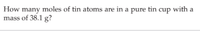 How many moles of tin atoms are in a pure tin cup with
mass of 38.1 g?
a

