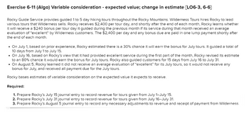 Exercise 6-11 (Algo) Variable consideration - expected value; change in estimate [LO6-3, 6-6]
Rocky Guide Service provides guided 1 to 5 day hiking tours throughout the Rocky Mountains. Wilderness Tours hires Rocky to lead
various tours that Wilderness sells. Rocky receives $2,400 per tour day, and shortly after the end of each month, Rocky learns whether
it will receive a $240 bonus per tour day it guided during the previous month if its service during that month received an average
evaluation of "excellent" by Wilderness customers. The $2,400 per day and any bonus due are paid in one lump payment shortly after
the end of each month.
• On July 1, based on prior experience, Rocky estimated there is a 30% chance it will earn the bonus for July tours. It guided a total of
10 days from July 1 to July 15.
• On July 16, based on Rocky's view that it had provided excellent service during the first part of the month, Rocky revised its estimate
to an 80% chance it would earn the bonus for July tours. Rocky also guided customers for 15 days from July 16 to July 31.
• On August 5, Rocky learned it did not receive an average evaluation of "excellent" for its July tours, so it would not receive any
bonus for July, and received all payment due for the July tours.
Rocky bases estimates of variable consideration on the expected value it expects to receive.
Required:
1. Prepare Rocky's July 15 journal entry to record revenue for tours given from July 1-July 15.
2. Prepare Rocky's July 31 journal entry to record revenue for tours given from July 16-July 31.
3. Prepare Rocky's August 5 journal entry to record any necessary adjustments to revenue and receipt of payment from Wilderness.