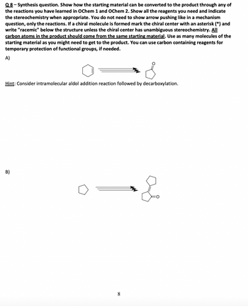 Q8 - Synthesis question. Show how the starting material can be converted to the product through any of
the reactions you have learned in OChem 1 and OChem 2. Show all the reagents you need and indicate
the stereochemistry when appropriate. You do not need to show arrow pushing like in a mechanism
question, only the reactions. If a chiral molecule is formed mark the chiral center with an asterisk (*) and
write "racemic" below the structure unless the chiral center has unambiguous stereochemistry. All
carbon atoms in the product should come from the same starting material. Use as many molecules of the
starting material as you might need to get to the product. You can use carbon containing reagents for
temporary protection of functional groups, if needed.
A)
Hint: Consider intramolecular aldol addition reaction followed by decarboxylation.
B)
8