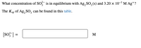 What concentration of SO? is in equilibrium with Ag,SO,(8) and 3.20 × 10-³ M Ag*?
The Ksp of Ag, SO, can be found in this table.
(sof] =
M
