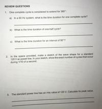 REVIEW QUESTIONS
1. One complete cycle is considered to extend for 360°:
a) In a 60 Hz system, what is the time duration for one complete cycle?
b) What is the time duration of one-half cycle?
c) What is the time duration for an interval of 90°?
2. In the space provided, make a sketch of the wave shape for a standard
120 V ac power line. In your sketch, show the exact number of cycles that occur
during 1/10 of a second.
3. The standard power line has an rms value of 120 V. Calculate its peak value.
