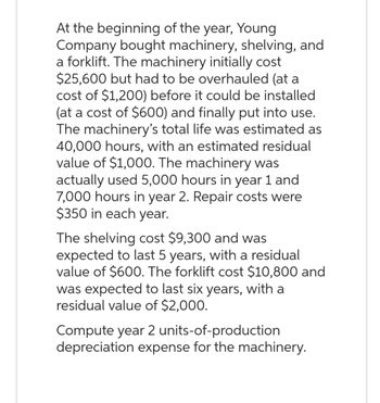 At the beginning of the year, Young
Company bought machinery, shelving, and
a forklift. The machinery initially cost
$25,600 but had to be overhauled (at a
cost of $1,200) before it could be installed
(at a cost of $600) and finally put into use.
The machinery's total life was estimated as
40,000 hours, with an estimated residual
value of $1,000. The machinery was
actually used 5,000 hours in year 1 and
7,000 hours in year 2. Repair costs were
$350 in each year.
The shelving cost $9,300 and was
expected to last 5 years, with a residual
value of $600. The forklift cost $10,800 and
was expected to last six years, with a
residual value of $2,000.
Compute year 2 units-of-production
depreciation expense for the machinery.