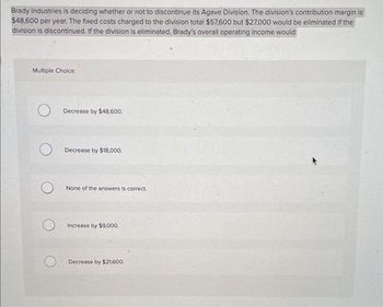 Brady Industries is deciding whether or not to discontinue its Agave Division. The division's contribution margin is
$48,600 per year. The fixed costs charged to the division total $57,600 but $27,000 would be eliminated if the
division is discontinued. If the division is eliminated, Brady's overall operating income would:
Multiple Choice
O
O
Decrease by $48,600.
Decrease by $18,000.
None of the answers is correct..
Increase by $9,000.
Decrease by $21,600.