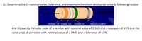 21. Determine the (i) nominal value, tolerance, and maximum-minimum resistance value of following resistor
Orange =3 White =9
Green =5
Silver=±l0%
and (ii) specify the color code of a resistor with nominal value of 1.5KN and a tolerance of +5% and the
color code of a resistor with nominal value of 2.5MQ and a tolerance of ±1%.
