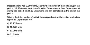 Department W had 2,609 units, one-third completed at the beginning of the
period, 12,776 units were transferred to Department X from Department W
during the period, and 517 units were one-half completed at the end of the
period.
What is the total number of units to be assigned cost on the cost of production
report for Department W?
A) 12,776 units
B) 15,385 units
C) 13,293 units
D) 517 units